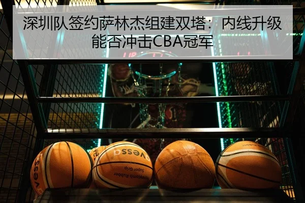 深圳队签约萨林杰组建双塔：内线升级能否冲击CBA冠军